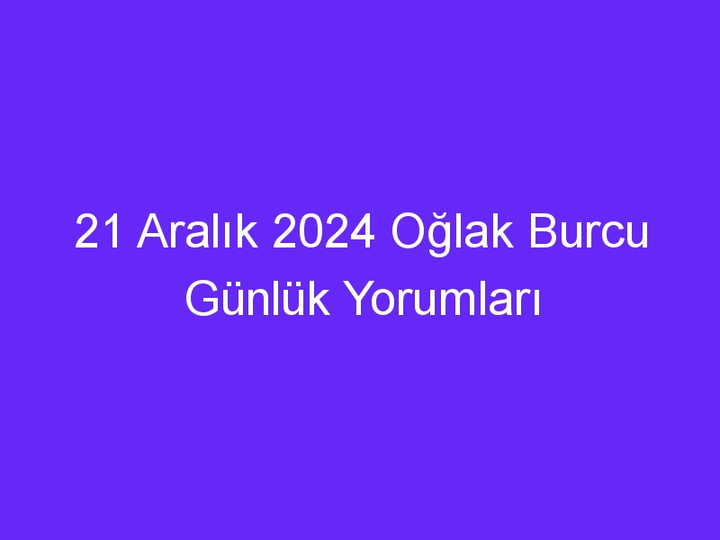 21 Aralık 2024 Oğlak Burcu Günlük Yorumları