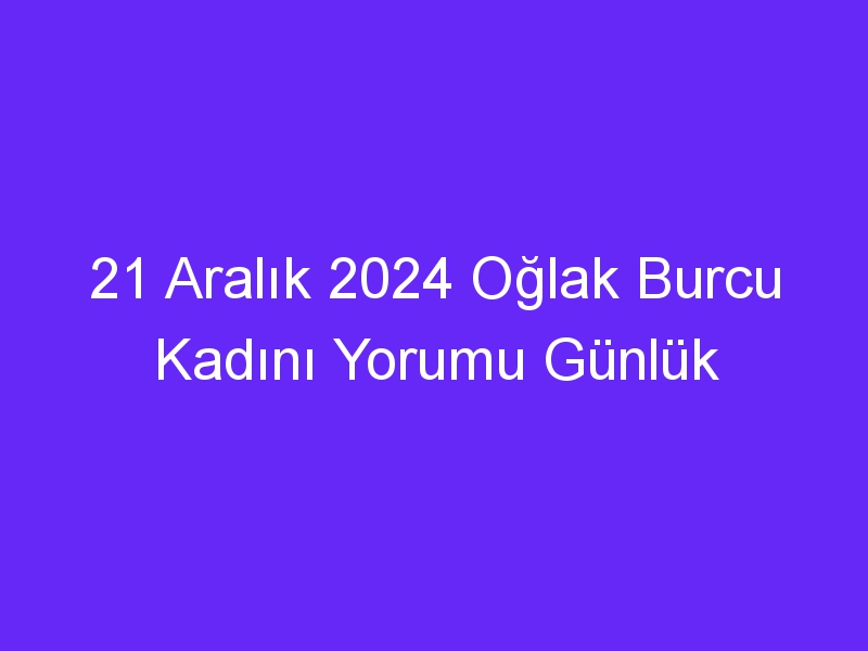 21 Aralık 2024 Oğlak Burcu Kadını Yorumu Günlük