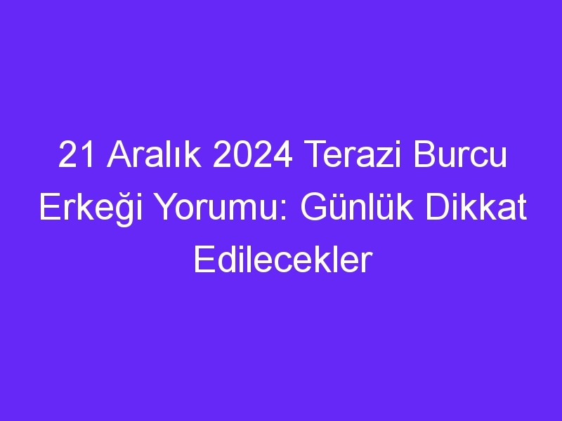 21 Aralık 2024 Terazi Burcu Erkeği Yorumu: Günlük Dikkat Edilecekler