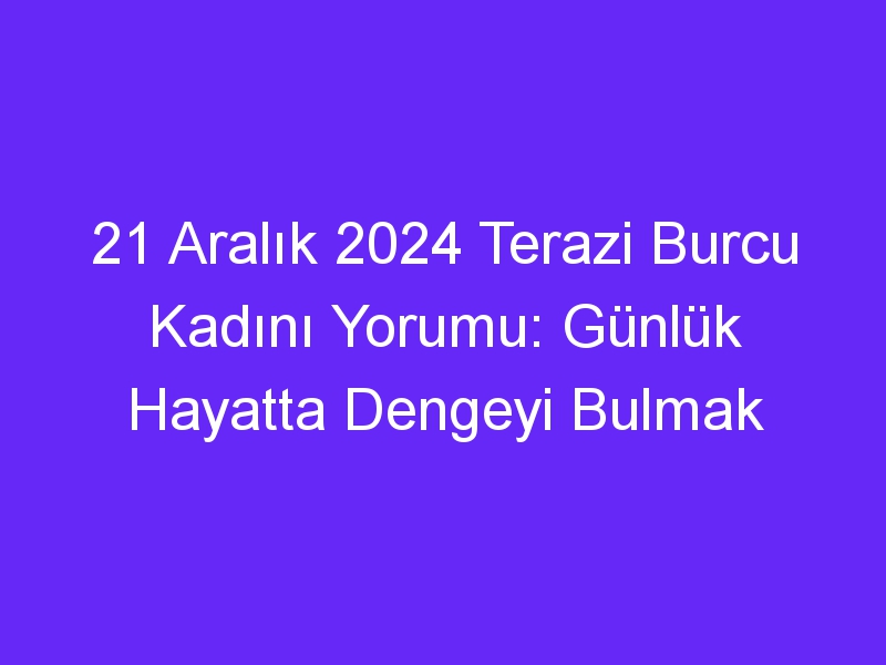 21 Aralık 2024 Terazi Burcu Kadını Yorumu: Günlük Hayatta Dengeyi Bulmak