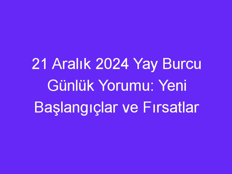 21 Aralık 2024 Yay Burcu Günlük Yorumu: Yeni Başlangıçlar ve Fırsatlar