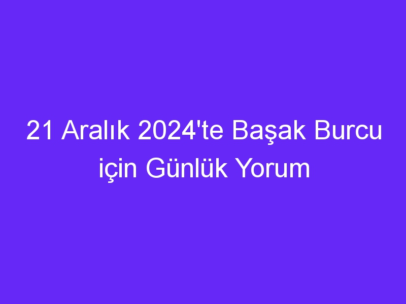 21 Aralık 2024'te Başak Burcu için Günlük Yorum