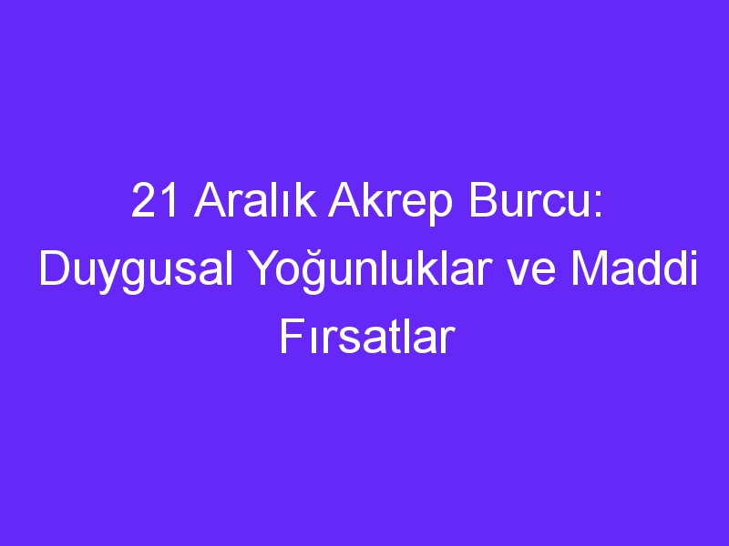 21 aralik akrep burcu duygusal yogunluklar ve maddi firsatlar 1360