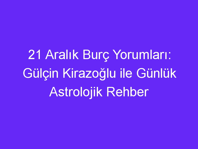 21 aralik burc yorumlari gulcin kirazoglu ile gunluk astrolojik rehber 1358