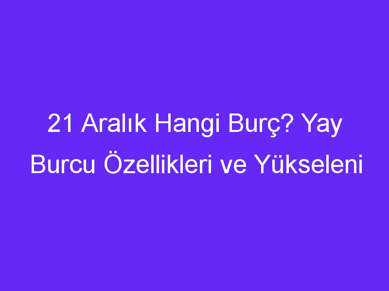 21 aralik hangi burc yay burcu ozellikleri ve yukseleni 1396