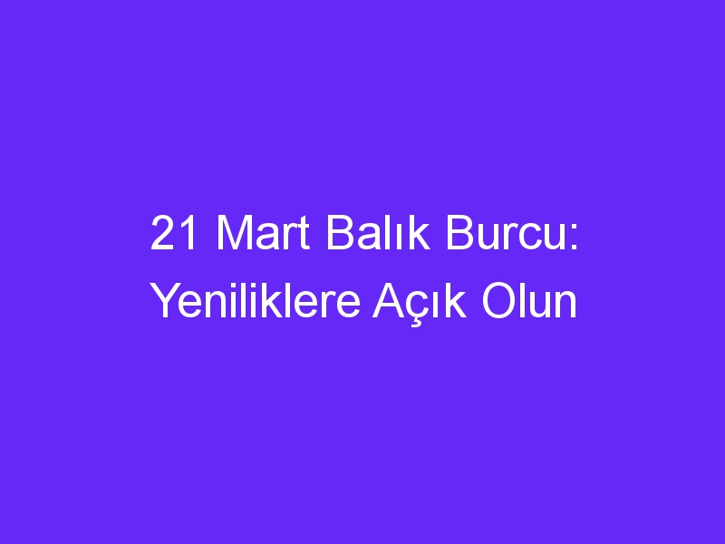 21 mart balik burcu yeniliklere acik olun 1298