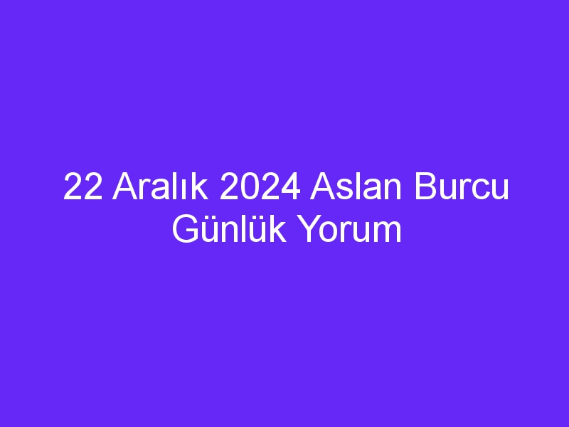 22 Aralık 2024 Aslan Burcu Günlük Yorum