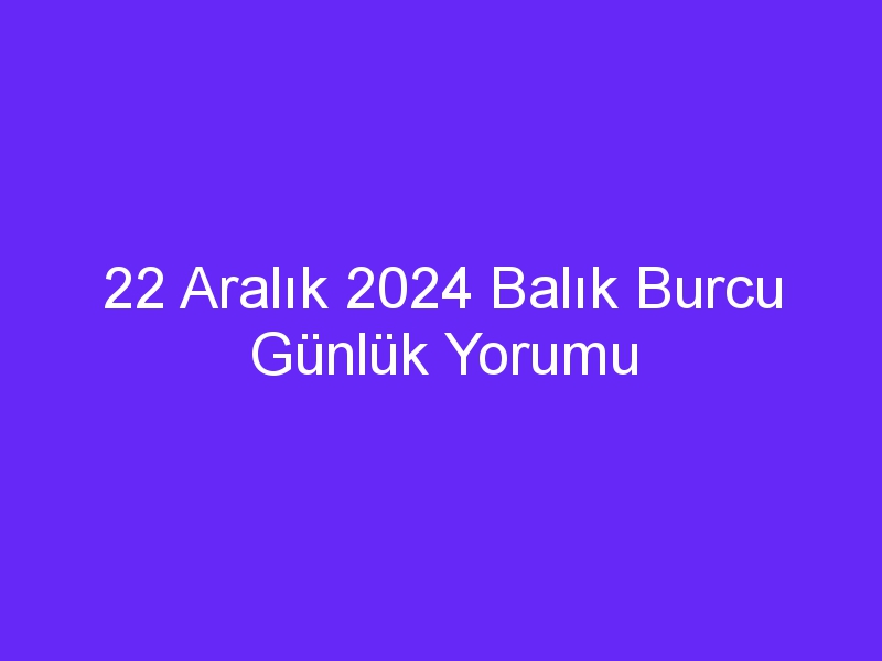 22 Aralık 2024 Balık Burcu Günlük Yorumu