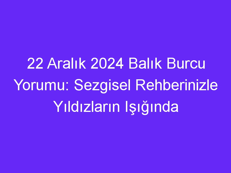 22 Aralık 2024 Balık Burcu Yorumu: Sezgisel Rehberinizle Yıldızların Işığında