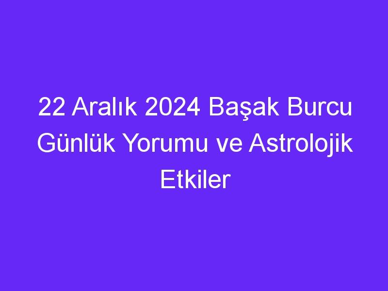 22 Aralık 2024 Başak Burcu Günlük Yorumu ve Astrolojik Etkiler