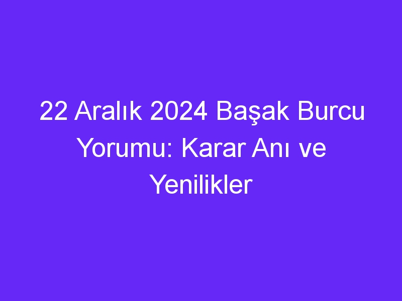 22 Aralık 2024 Başak Burcu Yorumu: Karar Anı ve Yenilikler