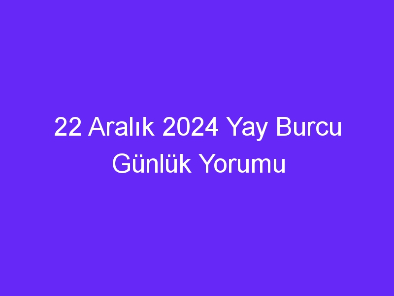 22 Aralık 2024 Yay Burcu Günlük Yorumu