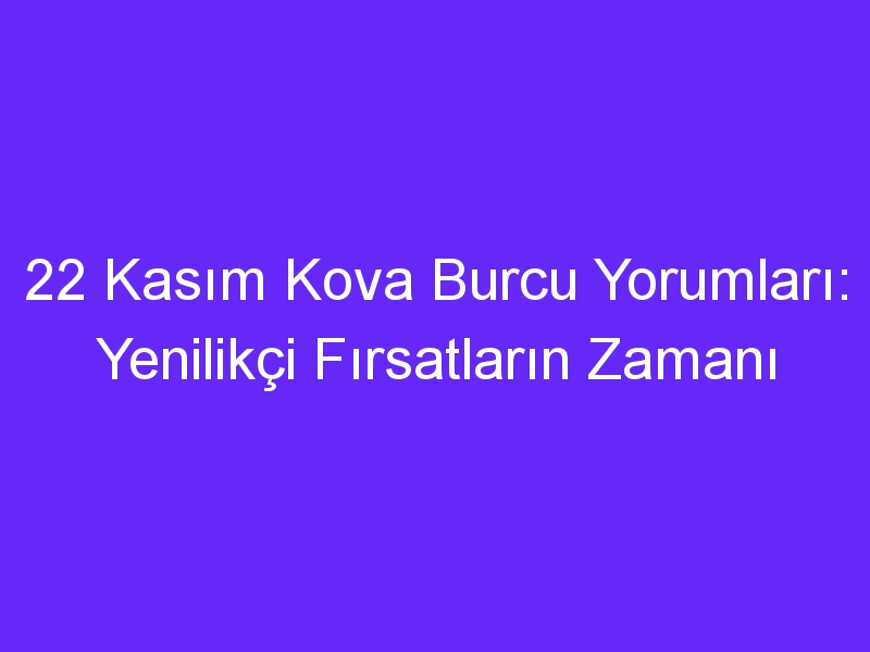 22 kasim kova burcu yorumlari yenilikci firsatlarin zamani 1304