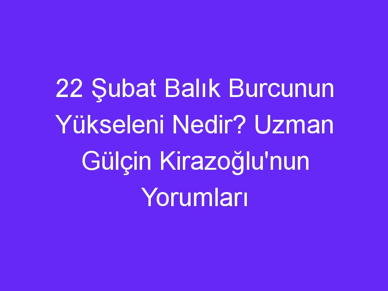 22 subat balik burcunun yukseleni nedir uzman gulcin kirazoglunun yorumlari 1101