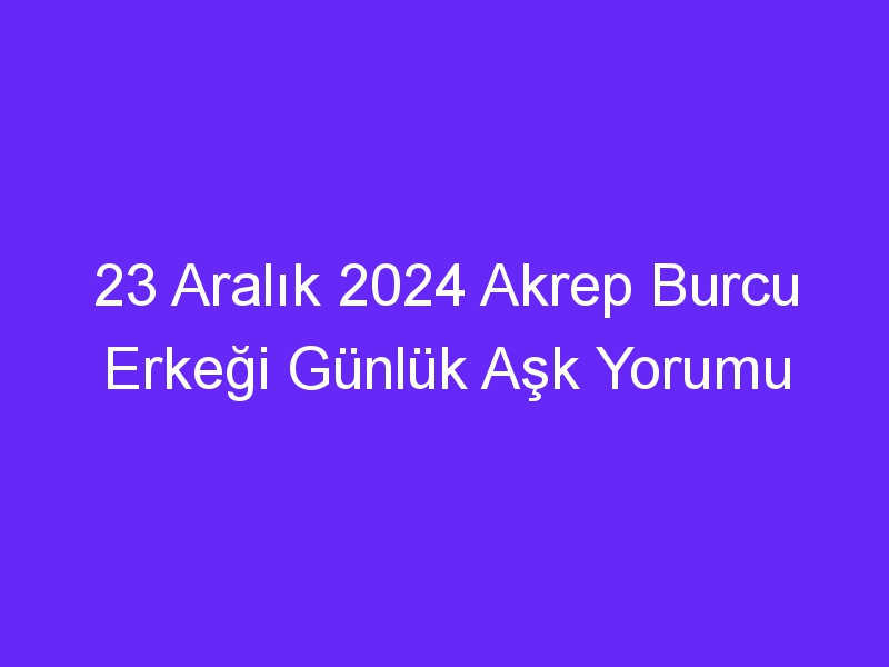 23 Aralık 2024 Akrep Burcu Erkeği Günlük Aşk Yorumu