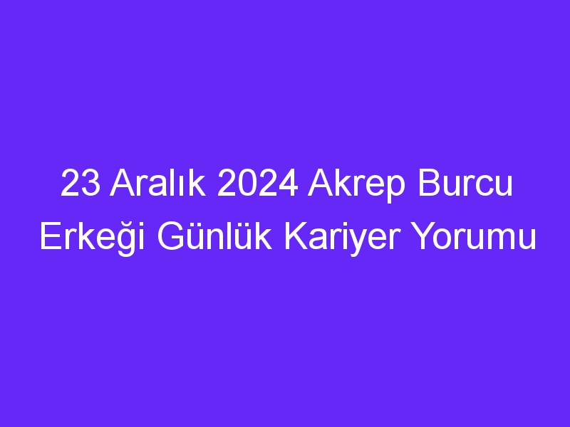 23 Aralık 2024 Akrep Burcu Erkeği Günlük Kariyer Yorumu