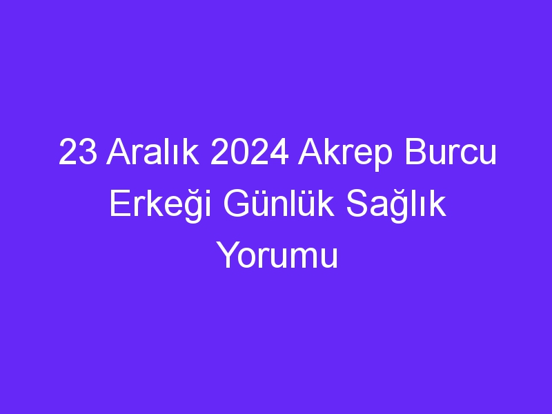 23 Aralık 2024 Akrep Burcu Erkeği Günlük Sağlık Yorumu