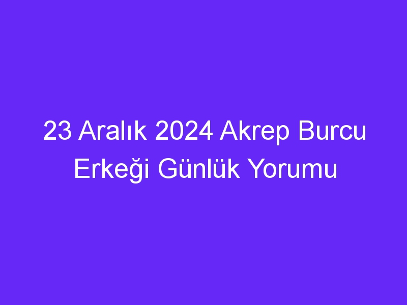 23 Aralık 2024 Akrep Burcu Erkeği Günlük Yorumu