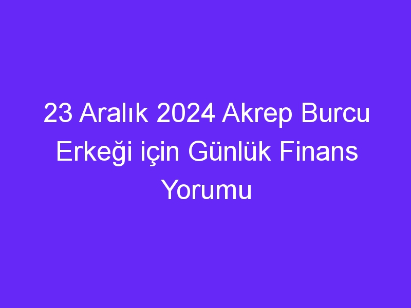 23 Aralık 2024 Akrep Burcu Erkeği için Günlük Finans Yorumu