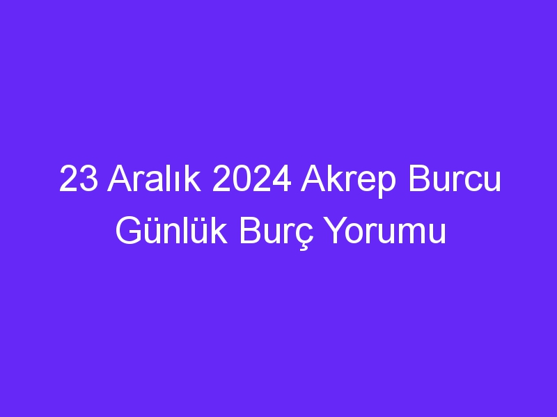 23 Aralık 2024 Akrep Burcu Günlük Burç Yorumu