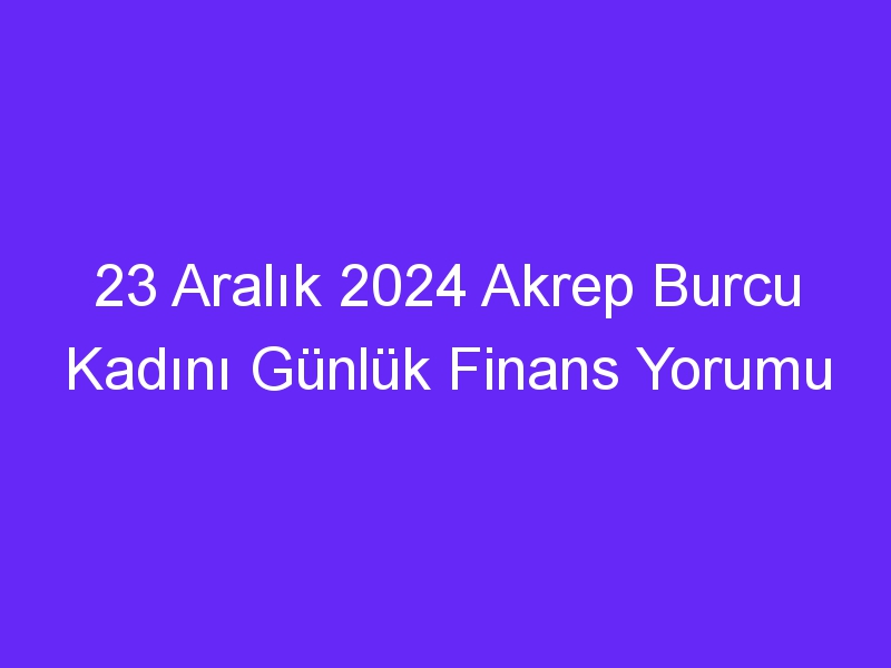 23 Aralık 2024 Akrep Burcu Kadını Günlük Finans Yorumu