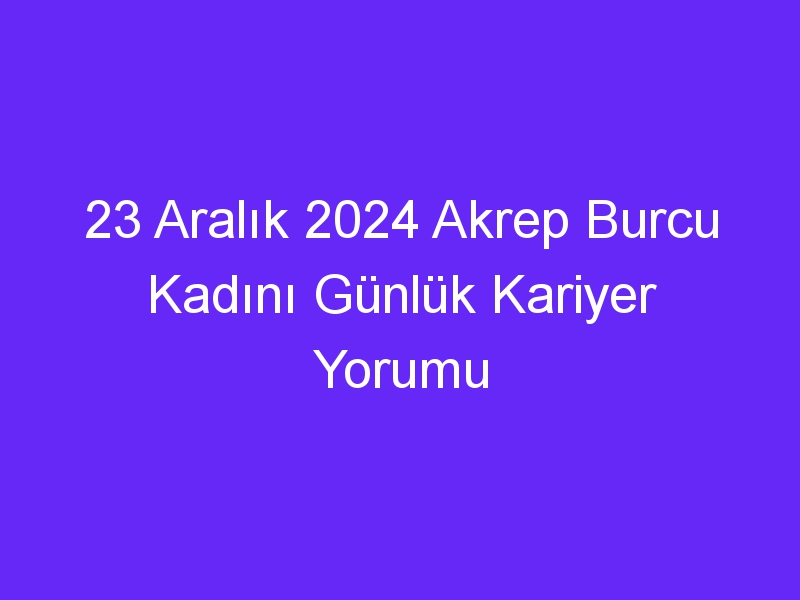 23 Aralık 2024 Akrep Burcu Kadını Günlük Kariyer Yorumu