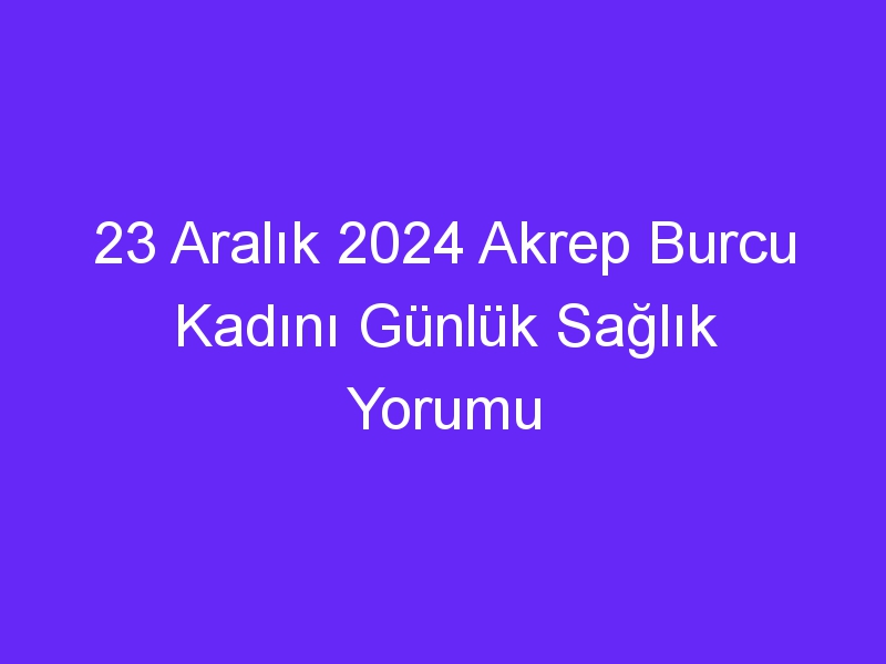 23 Aralık 2024 Akrep Burcu Kadını Günlük Sağlık Yorumu