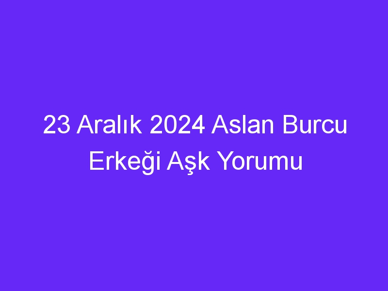 23 Aralık 2024 Aslan Burcu Erkeği Aşk Yorumu