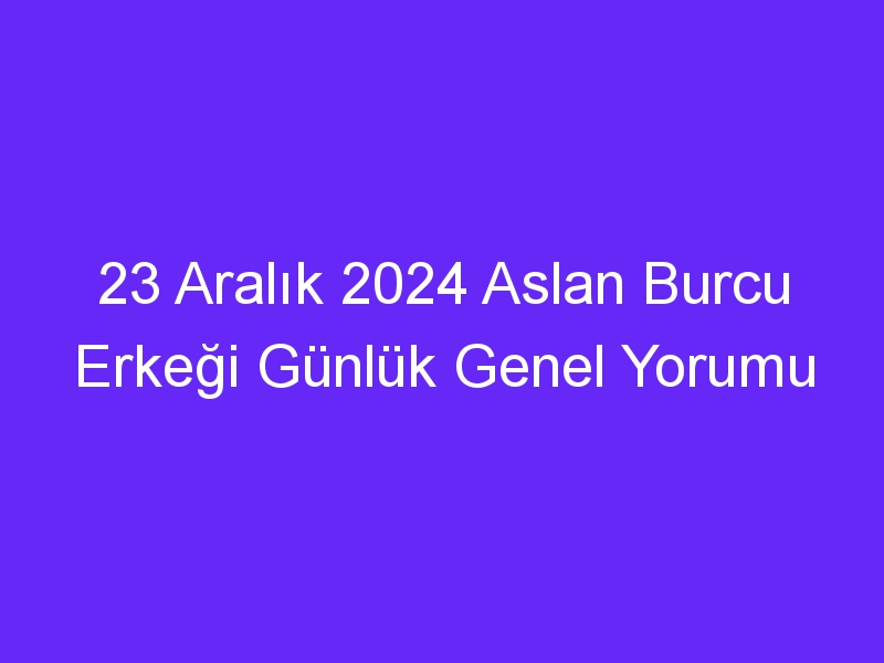 23 Aralık 2024 Aslan Burcu Erkeği Günlük Genel Yorumu