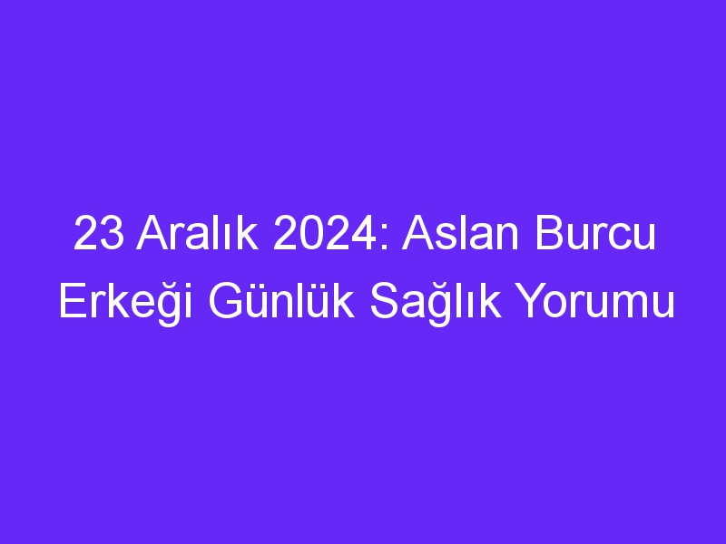 23 Aralık 2024: Aslan Burcu Erkeği Günlük Sağlık Yorumu