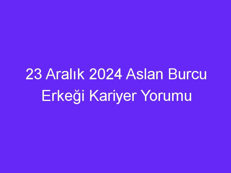 23 Aralık 2024 Aslan Burcu Erkeği Kariyer Yorumu