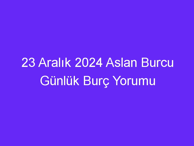 23 Aralık 2024 Aslan Burcu Günlük Burç Yorumu