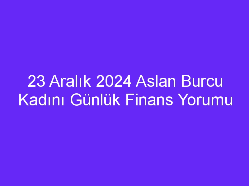 23 Aralık 2024 Aslan Burcu Kadını Günlük Finans Yorumu