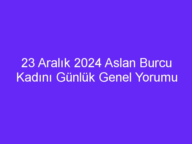 23 Aralık 2024 Aslan Burcu Kadını Günlük Genel Yorumu