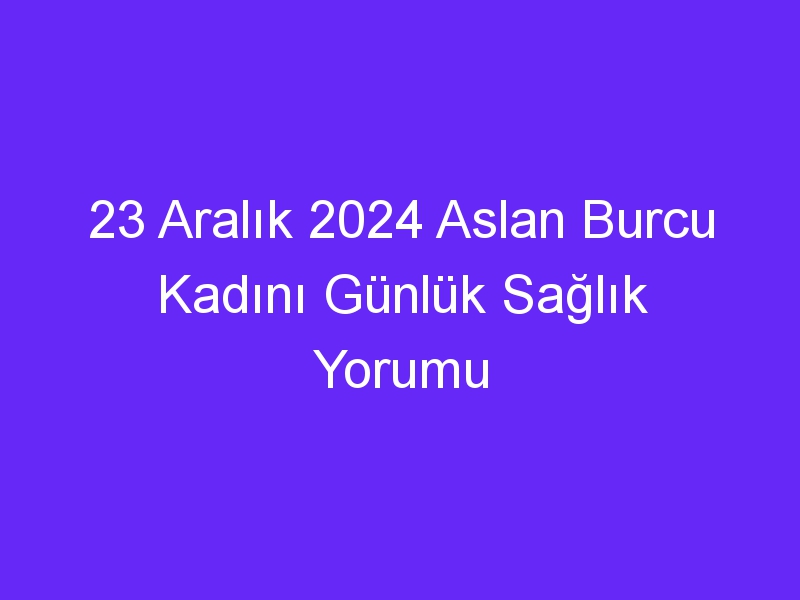 23 Aralık 2024 Aslan Burcu Kadını Günlük Sağlık Yorumu