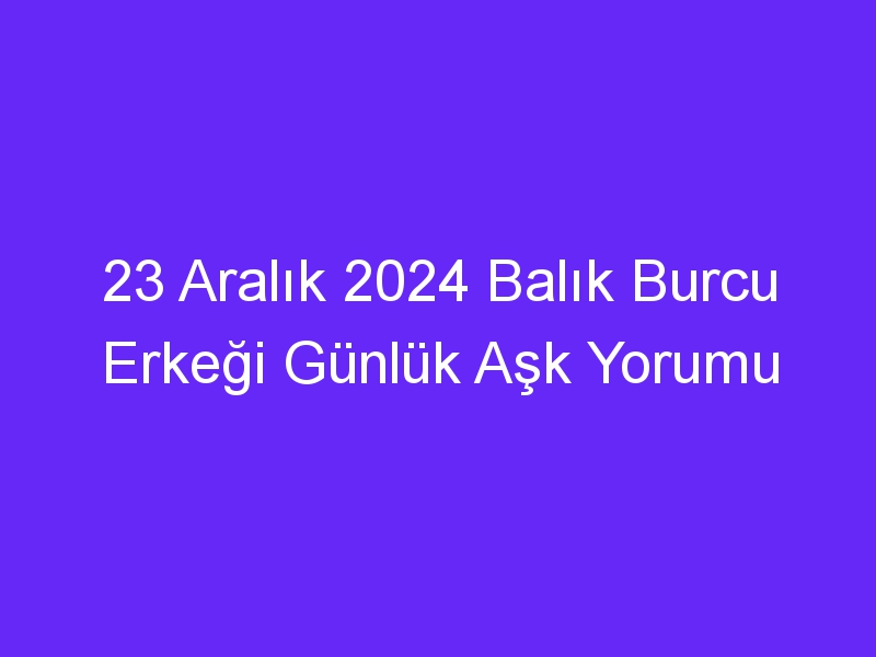 23 Aralık 2024 Balık Burcu Erkeği Günlük Aşk Yorumu