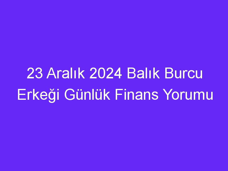 23 Aralık 2024 Balık Burcu Erkeği Günlük Finans Yorumu