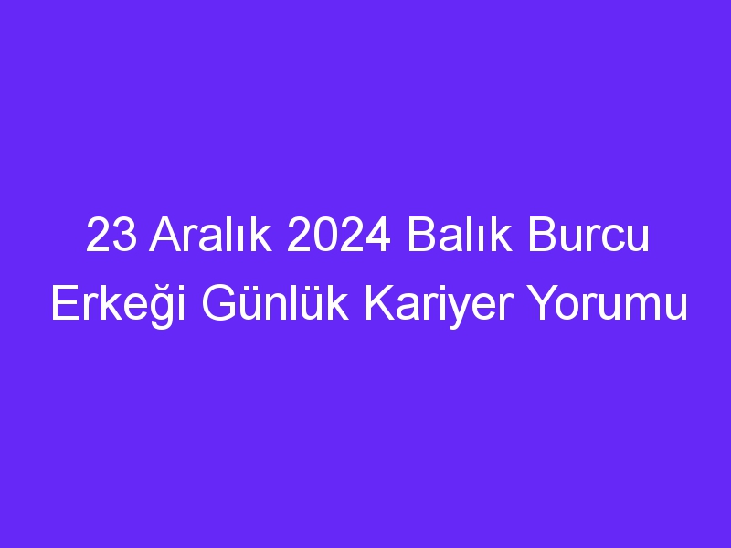 23 Aralık 2024 Balık Burcu Erkeği Günlük Kariyer Yorumu