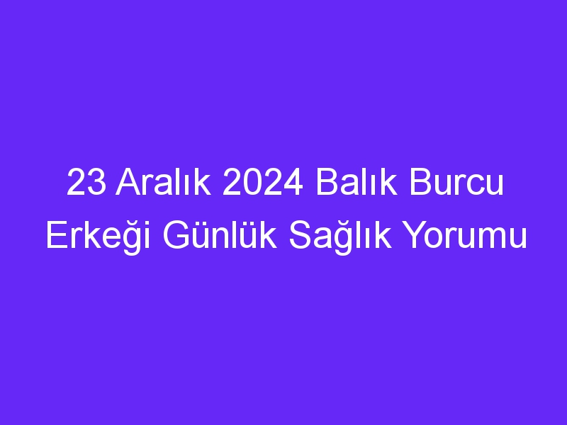 23 Aralık 2024 Balık Burcu Erkeği Günlük Sağlık Yorumu