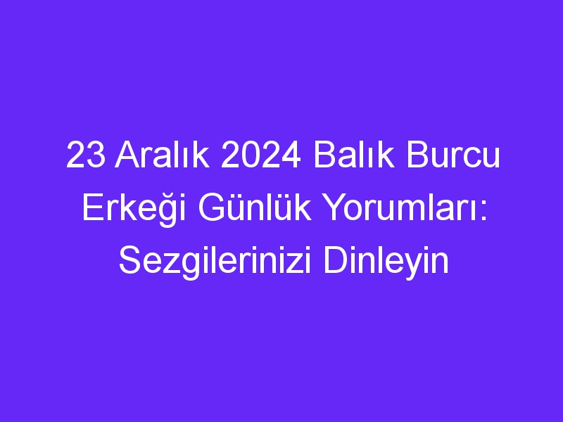 23 Aralık 2024 Balık Burcu Erkeği Günlük Yorumları: Sezgilerinizi Dinleyin