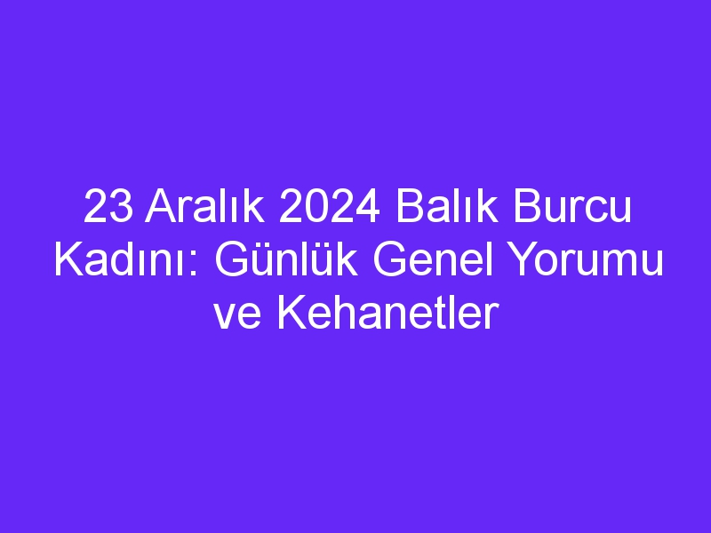 23 Aralık 2024 Balık Burcu Kadını: Günlük Genel Yorumu ve Kehanetler