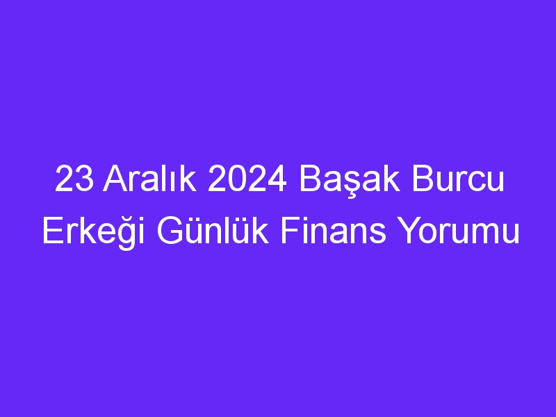 23 Aralık 2024 Başak Burcu Erkeği Günlük Finans Yorumu