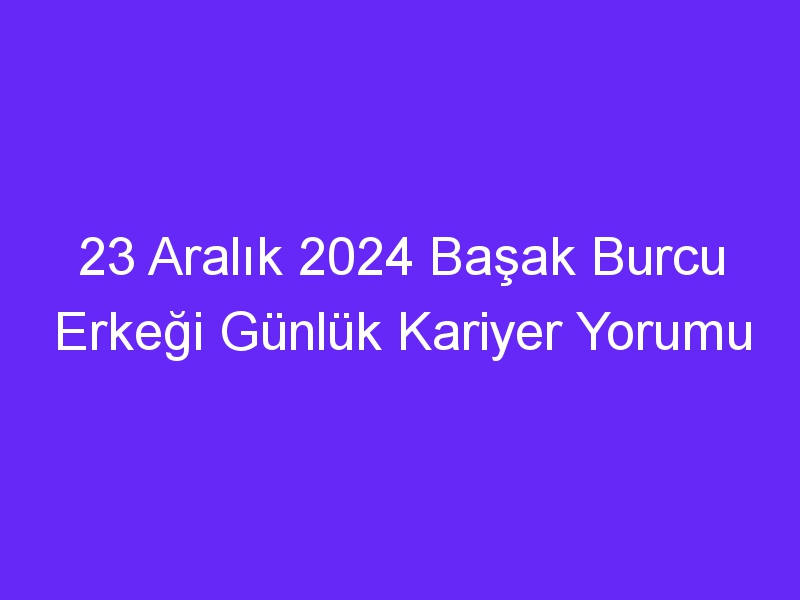 23 Aralık 2024 Başak Burcu Erkeği Günlük Kariyer Yorumu