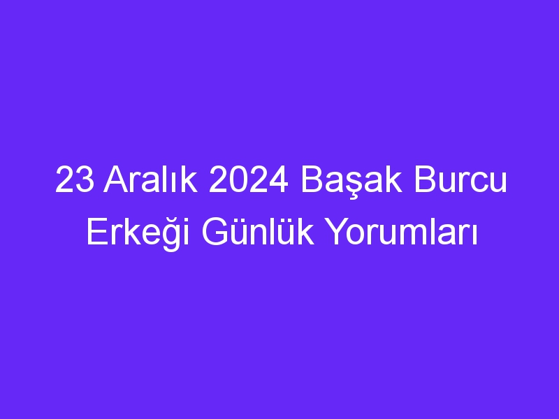 23 Aralık 2024 Başak Burcu Erkeği Günlük Yorumları