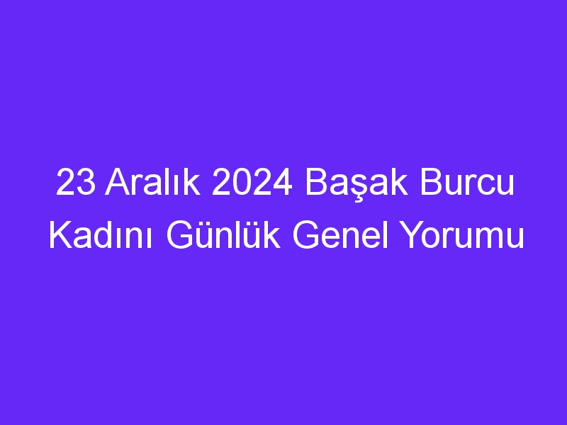 23 Aralık 2024 Başak Burcu Kadını Günlük Genel Yorumu