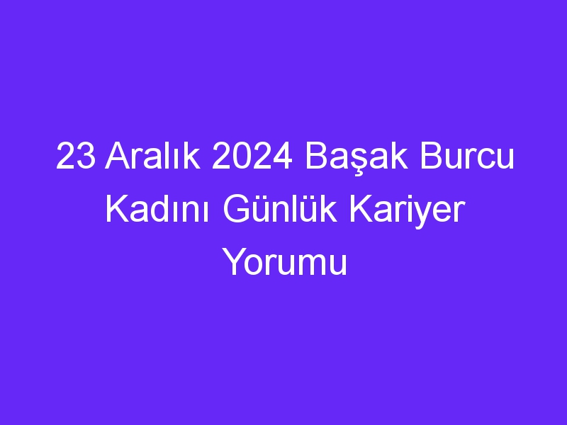 23 Aralık 2024 Başak Burcu Kadını Günlük Kariyer Yorumu