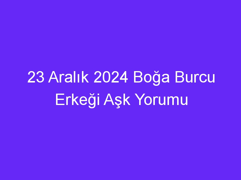 23 Aralık 2024 Boğa Burcu Erkeği Aşk Yorumu