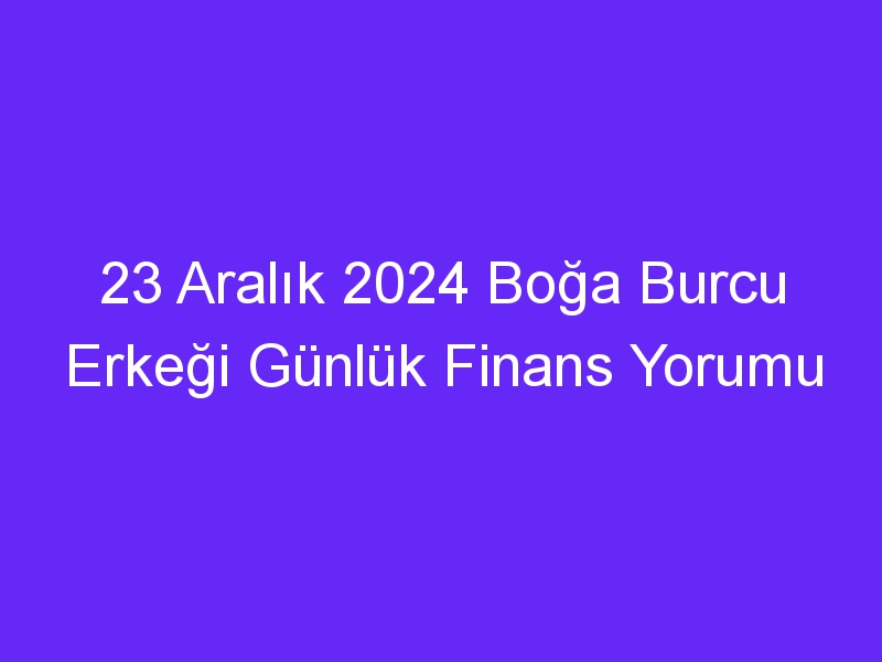 23 Aralık 2024 Boğa Burcu Erkeği Günlük Finans Yorumu