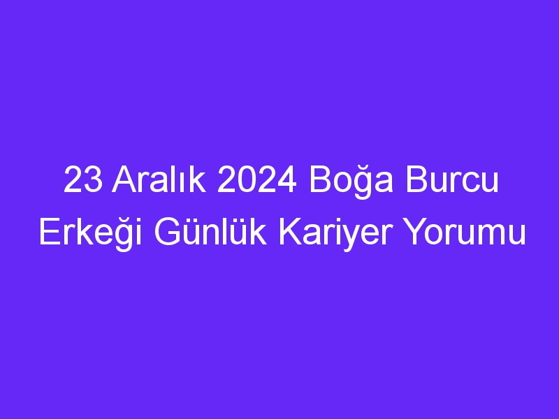 23 Aralık 2024 Boğa Burcu Erkeği Günlük Kariyer Yorumu