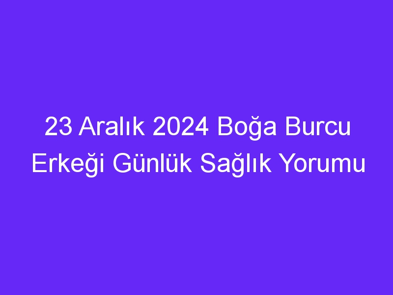 23 Aralık 2024 Boğa Burcu Erkeği Günlük Sağlık Yorumu